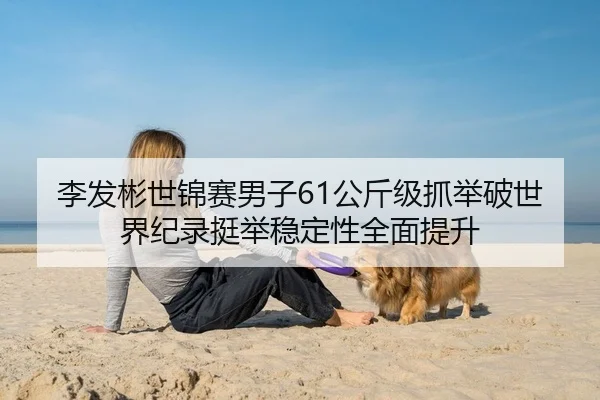 李发彬世锦赛男子61公斤级抓举破世界纪录挺举稳定性全面提升